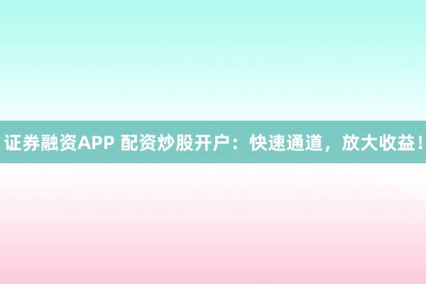 证券融资APP 配资炒股开户：快速通道，放大收益！