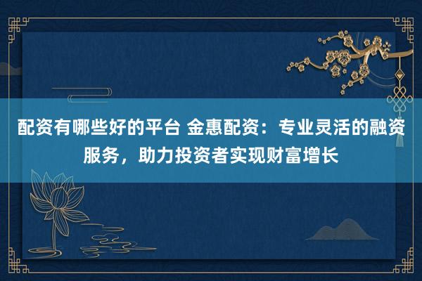 配资有哪些好的平台 金惠配资：专业灵活的融资服务，助力投资者实现财富增长