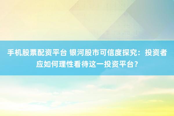 手机股票配资平台 银河股市可信度探究：投资者应如何理性看待这一投资平台？