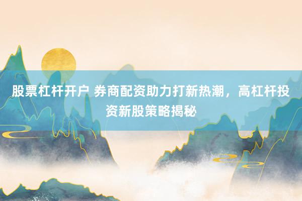 股票杠杆开户 券商配资助力打新热潮，高杠杆投资新股策略揭秘